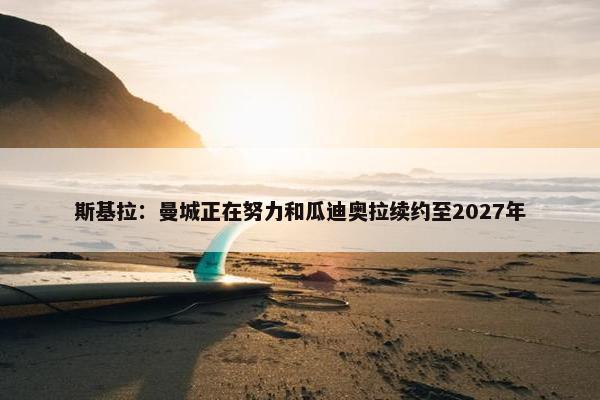 斯基拉：曼城正在努力和瓜迪奥拉续约至2027年