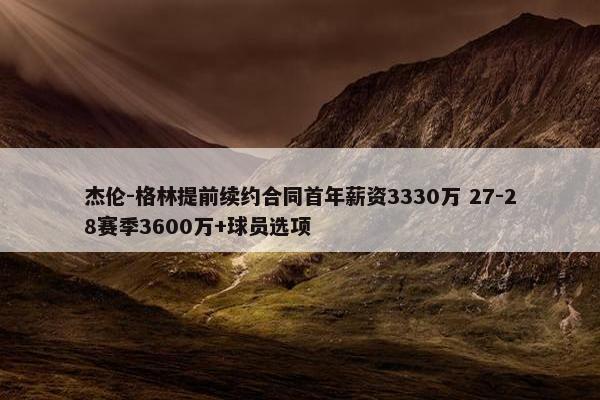 杰伦-格林提前续约合同首年薪资3330万 27-28赛季3600万+球员选项