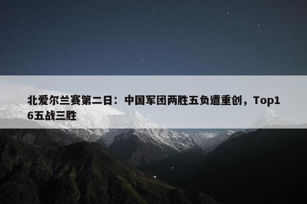 北爱尔兰赛第二日：中国军团两胜五负遭重创，Top16五战三胜