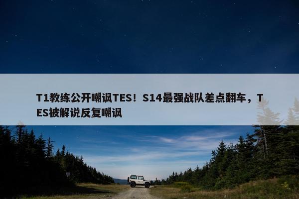 T1教练公开嘲讽TES！S14最强战队差点翻车，TES被解说反复嘲讽