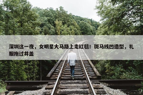 深圳这一夜，女明星大马路上走红毯！斑马线凹造型，礼服拖过井盖