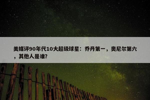 美媒评90年代10大超级球星：乔丹第一，奥尼尔第六，其他人是谁？