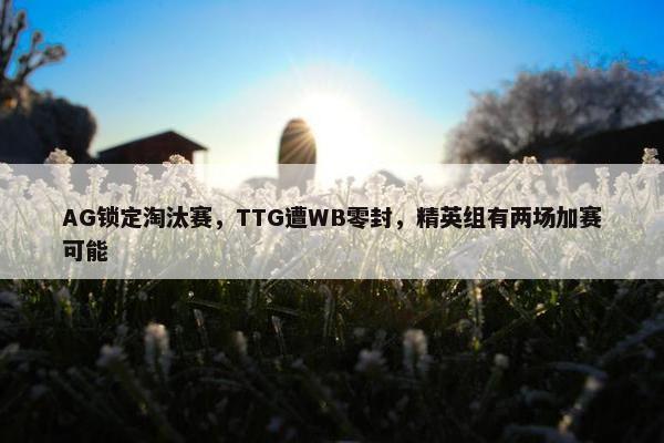 AG锁定淘汰赛，TTG遭WB零封，精英组有两场加赛可能