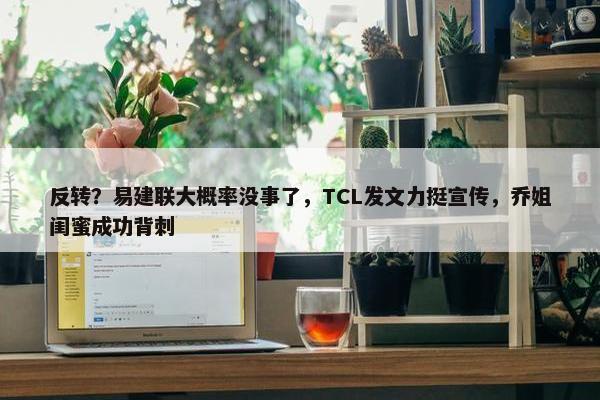 反转？易建联大概率没事了，TCL发文力挺宣传，乔姐闺蜜成功背刺