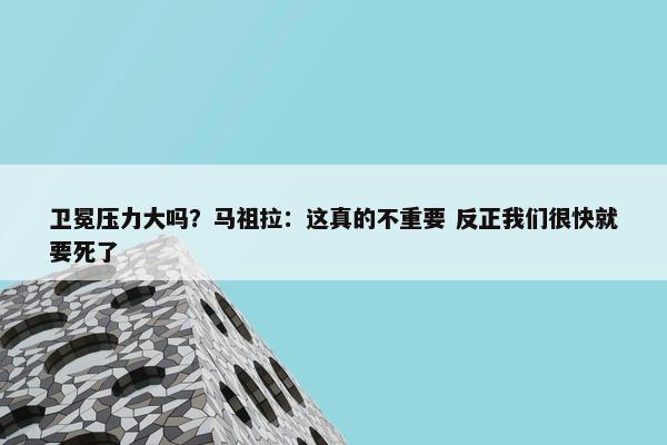 卫冕压力大吗？马祖拉：这真的不重要 反正我们很快就要死了