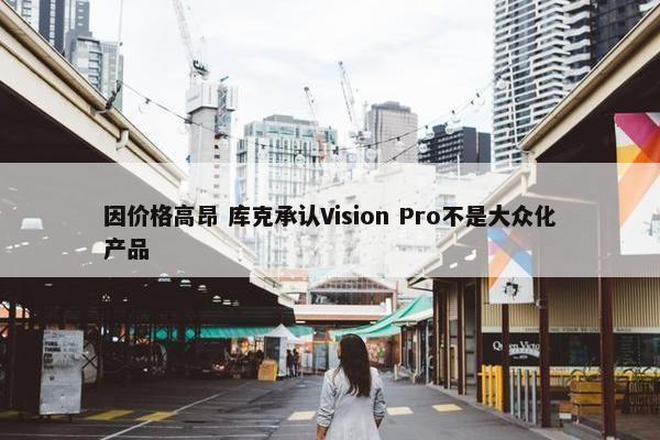 因价格高昂 库克承认Vision Pro不是大众化产品