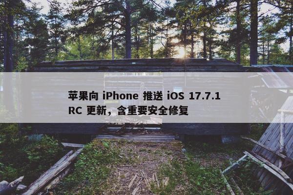 苹果向 iPhone 推送 iOS 17.7.1 RC 更新，含重要安全修复