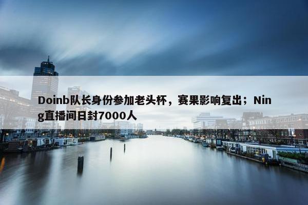 Doinb队长身份参加老头杯，赛果影响复出；Ning直播间日封7000人