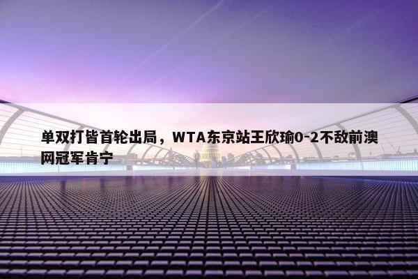 单双打皆首轮出局，WTA东京站王欣瑜0-2不敌前澳网冠军肯宁