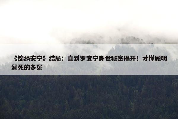 《锦绣安宁》结局：直到罗宜宁身世秘密揭开！才懂顾明澜死的多冤