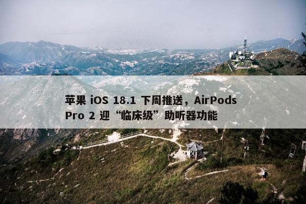 苹果 iOS 18.1 下周推送，AirPods Pro 2 迎“临床级”助听器功能