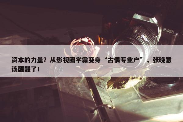 资本的力量？从影视圈学霸变身“古偶专业户”，张晚意该醒醒了！