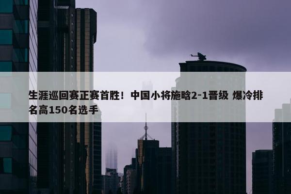 生涯巡回赛正赛首胜！中国小将施晗2-1晋级 爆冷排名高150名选手