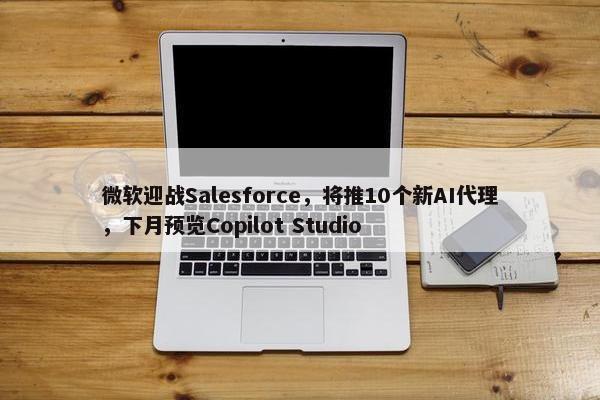 微软迎战Salesforce，将推10个新AI代理，下月预览Copilot Studio