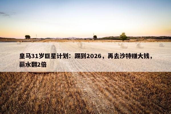 皇马31岁巨星计划：踢到2026，再去沙特赚大钱，薪水翻2倍