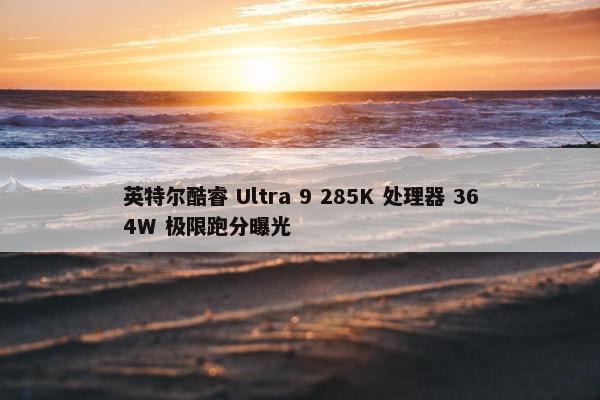 英特尔酷睿 Ultra 9 285K 处理器 364W 极限跑分曝光