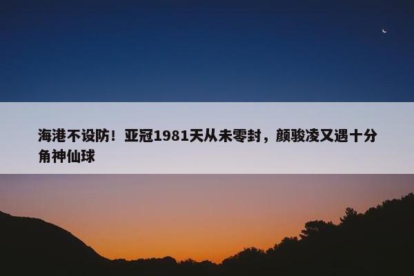 海港不设防！亚冠1981天从未零封，颜骏凌又遇十分角神仙球