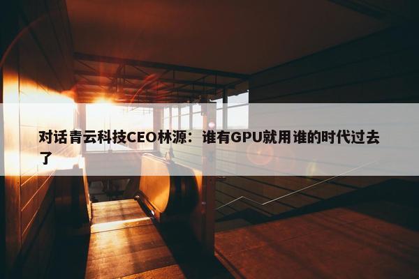 对话青云科技CEO林源：谁有GPU就用谁的时代过去了