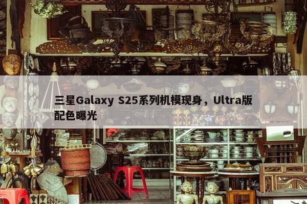 三星Galaxy S25系列机模现身，Ultra版配色曝光