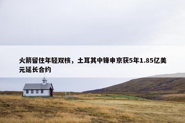 火箭留住年轻双核，土耳其中锋申京获5年1.85亿美元延长合约