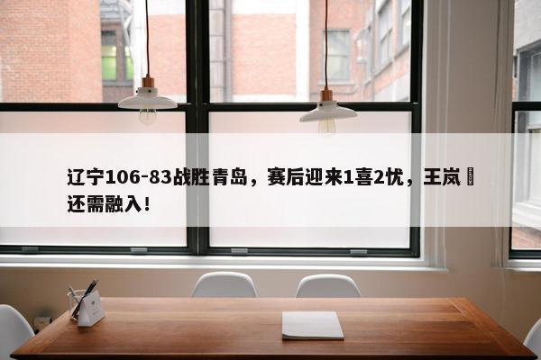 辽宁106-83战胜青岛，赛后迎来1喜2忧，王岚嵚还需融入！