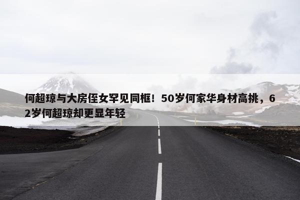 何超琼与大房侄女罕见同框！50岁何家华身材高挑，62岁何超琼却更显年轻