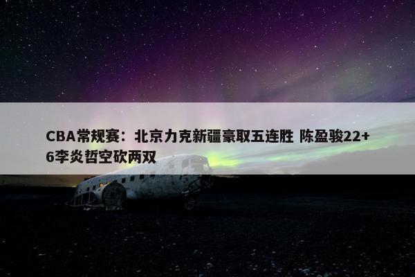 CBA常规赛：北京力克新疆豪取五连胜 陈盈骏22+6李炎哲空砍两双