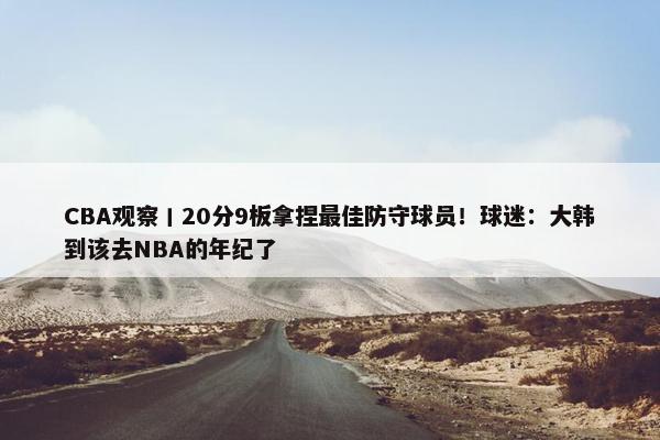 CBA观察丨20分9板拿捏最佳防守球员！球迷：大韩到该去NBA的年纪了