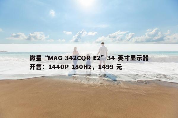 微星“MAG 342CQR E2”34 英寸显示器开售：1440P 180Hz，1499 元