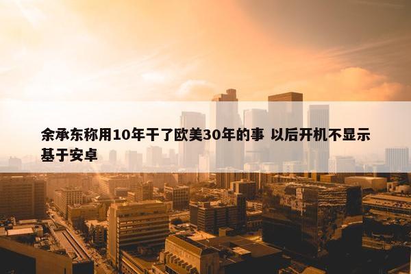 余承东称用10年干了欧美30年的事 以后开机不显示基于安卓