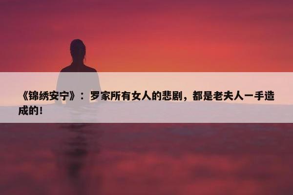 《锦绣安宁》：罗家所有女人的悲剧，都是老夫人一手造成的！