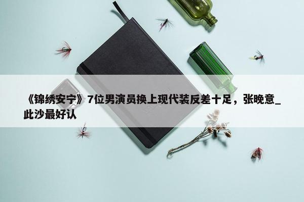 《锦绣安宁》7位男演员换上现代装反差十足，张晚意_此沙最好认