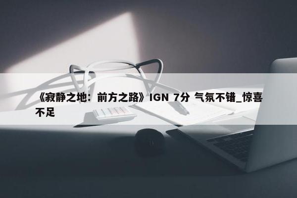 《寂静之地：前方之路》IGN 7分 气氛不错_惊喜不足