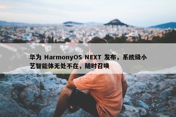 华为 HarmonyOS NEXT 发布，系统级小艺智能体无处不在，随时召唤