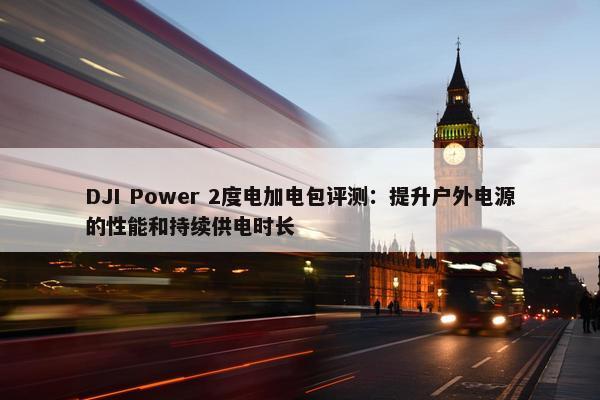 DJI Power 2度电加电包评测：提升户外电源的性能和持续供电时长