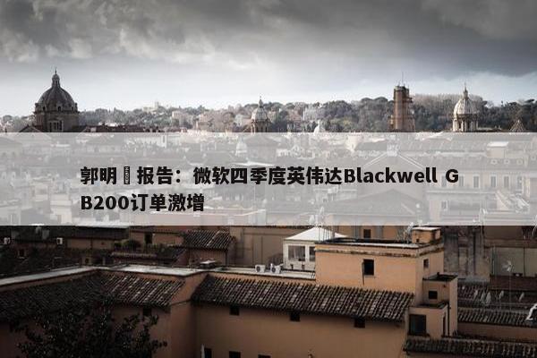 郭明錤报告：微软四季度英伟达Blackwell GB200订单激增