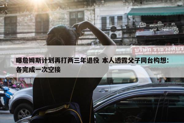 曝詹姆斯计划再打两三年退役 本人透露父子同台构想：各完成一次空接