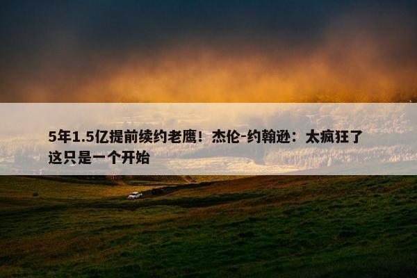 5年1.5亿提前续约老鹰！杰伦-约翰逊：太疯狂了 这只是一个开始