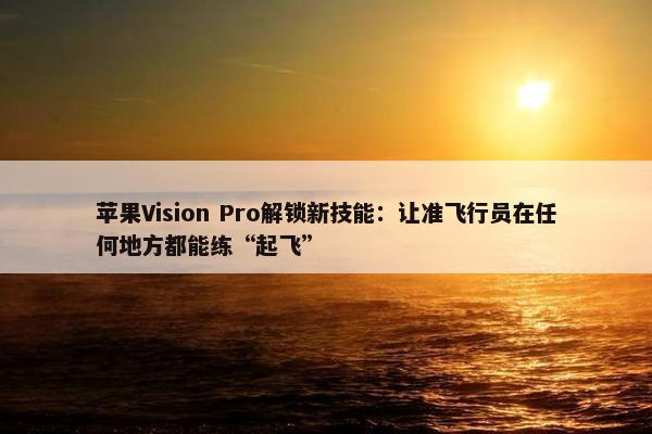 苹果Vision Pro解锁新技能：让准飞行员在任何地方都能练“起飞”