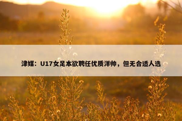 津媒：U17女足本欲聘任优质洋帅，但无合适人选