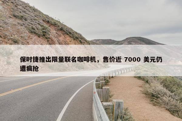 保时捷推出限量联名咖啡机，售价近 7000 美元仍遭疯抢