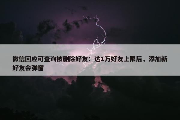 微信回应可查询被删除好友：达1万好友上限后，添加新好友会弹窗