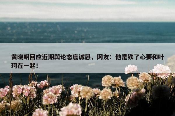 黄晓明回应近期舆论态度诚恳，网友：他是铁了心要和叶珂在一起！