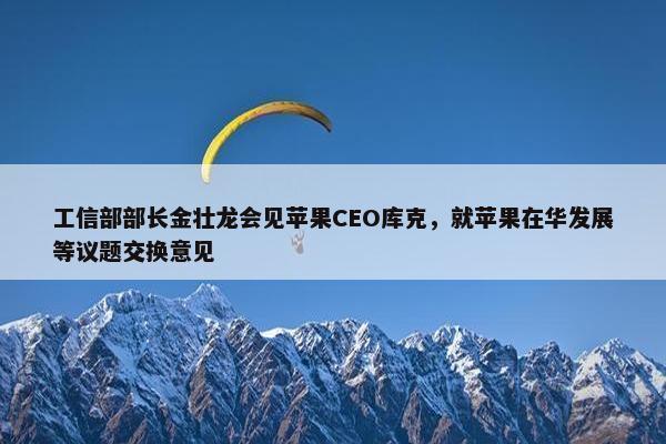 工信部部长金壮龙会见苹果CEO库克，就苹果在华发展等议题交换意见