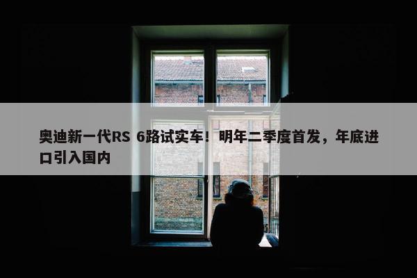 奥迪新一代RS 6路试实车！明年二季度首发，年底进口引入国内