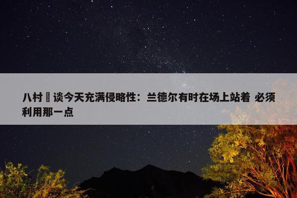 八村塁谈今天充满侵略性：兰德尔有时在场上站着 必须利用那一点