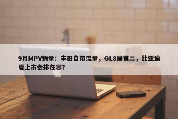 9月MPV销量：丰田自带流量，GL8居第二，比亚迪夏上市会排在哪？