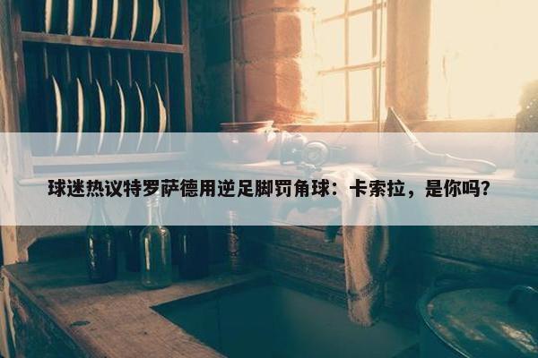 球迷热议特罗萨德用逆足脚罚角球：卡索拉，是你吗？