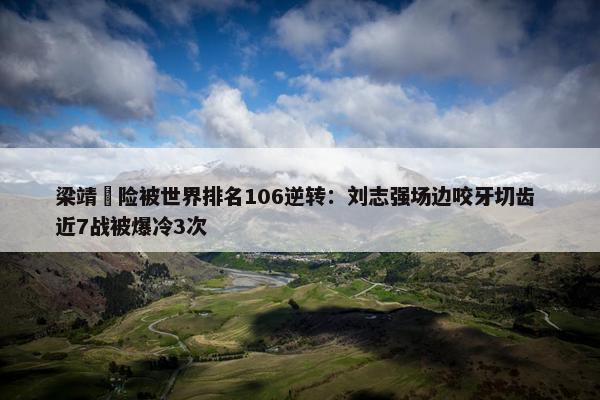 梁靖崑险被世界排名106逆转：刘志强场边咬牙切齿 近7战被爆冷3次