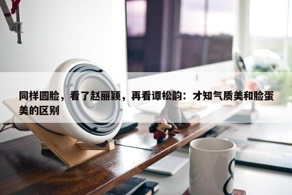 同样圆脸，看了赵丽颖，再看谭松韵：才知气质美和脸蛋美的区别